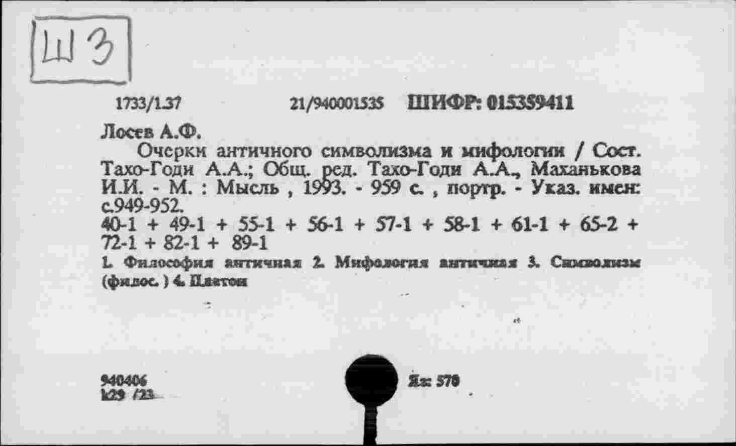 ﻿1733/137
21/94000153$ ШИФР: 015359411
Лосев А.Ф.
Очерки античного символизма и мифологии / Coer. Тахо-Годи А.А.; Общ. ред. Тахо-Годи А.А., Маханькова И.И. - М. : Мысль , 19уЗ. - 959 с. , порто. - Указ, имея: с.949-952.
40-1 + 49-1 + 55-1 + 56-1 + 57-1 + 58-1 + 61-1 + 65-2 + 72-1 + 82-1 + 89-1
L Философия античная 2. Мифология античная 3. Символизм (филос. ) 4> Платон
44040*
к» m
Як зта